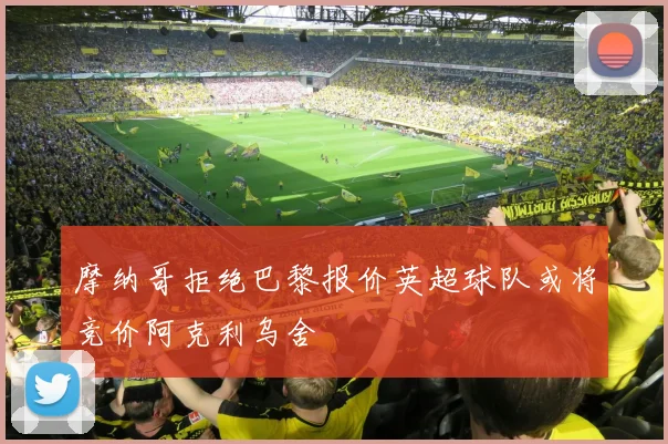 摩纳哥拒绝巴黎报价英超球队或将竞价阿克利乌舍