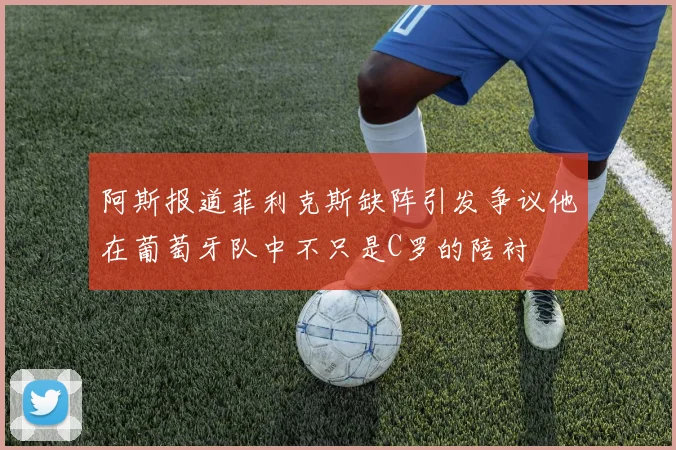 阿斯报道菲利克斯缺阵引发争议他在葡萄牙队中不只是C罗的陪衬