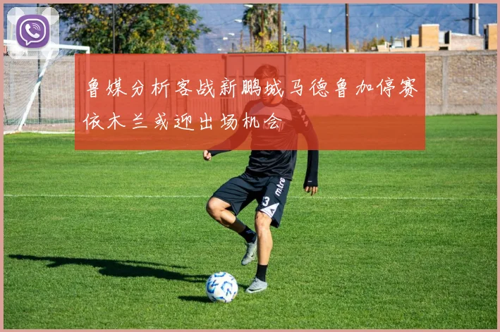 鲁媒分析客战新鹏城马德鲁加停赛依木兰或迎出场机会