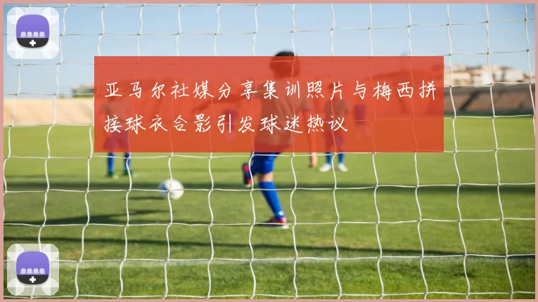 亚马尔社媒分享集训照片与梅西拼接球衣合影引发球迷热议