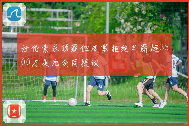 杜伦索求顶薪但活塞拒绝年薪超3500万美元合同提议