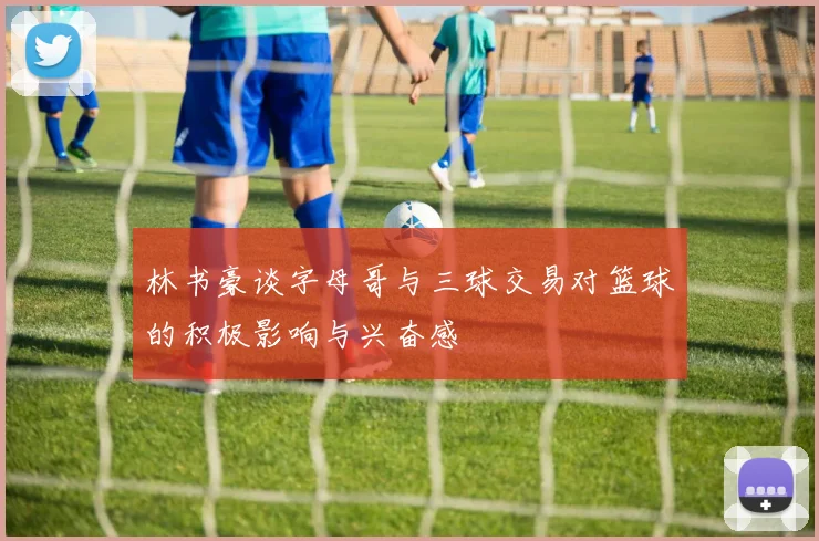 林书豪谈字母哥与三球交易对篮球的积极影响与兴奋感