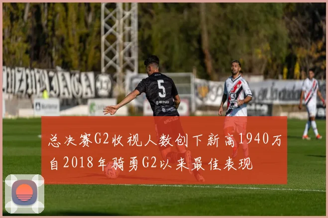 总决赛G2收视人数创下新高1940万自2018年骑勇G2以来最佳表现