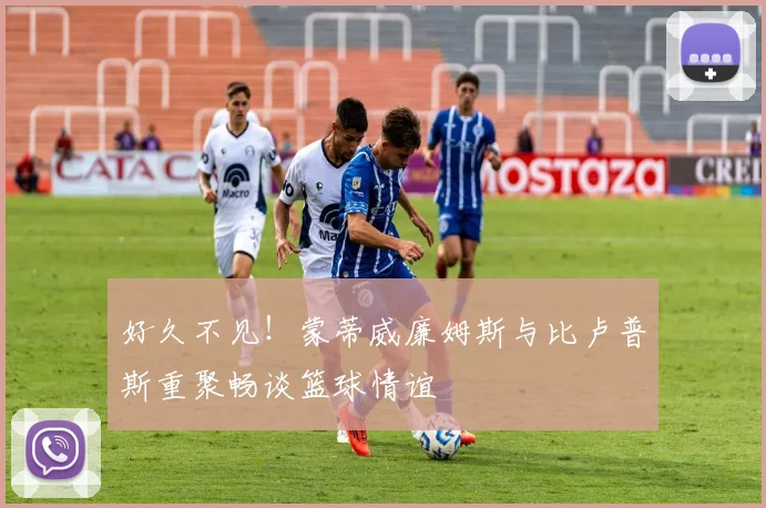 好久不见！蒙蒂威廉姆斯与比卢普斯重聚畅谈篮球情谊