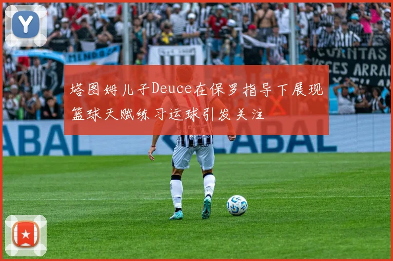 塔图姆儿子Deuce在保罗指导下展现篮球天赋练习运球引发关注