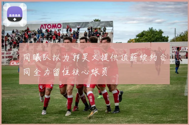 同曦队拟为郭昊文提供顶薪续约合同全力留住核心球员