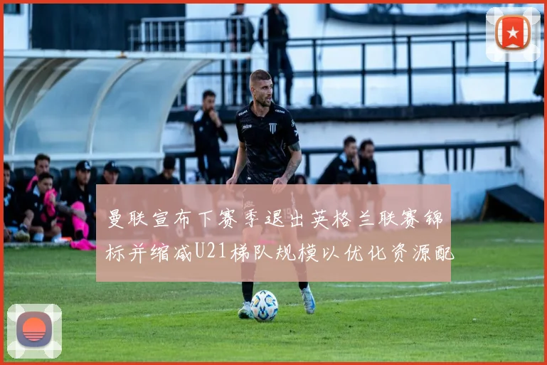 曼联宣布下赛季退出英格兰联赛锦标并缩减U21梯队规模以优化资源配置