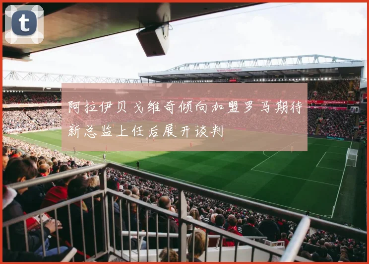 阿拉伊贝戈维奇倾向加盟罗马期待新总监上任后展开谈判