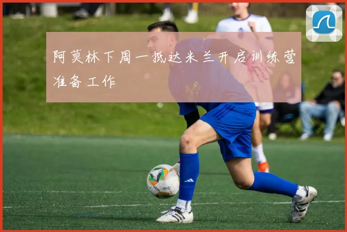 阿莫林下周一抵达米兰开启训练营准备工作