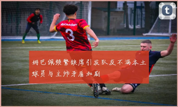 姆巴佩频繁缺席引发队友不满本土球员与主帅矛盾加剧