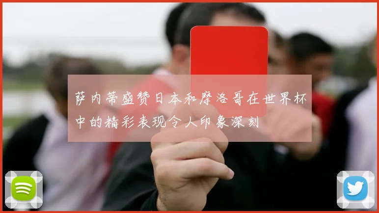 萨内蒂盛赞日本和摩洛哥在世界杯中的精彩表现令人印象深刻