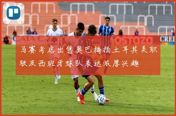 马赛考虑出售奥巴梅扬土耳其美职联及西班牙球队表达浓厚兴趣