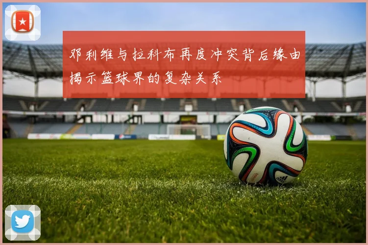 邓利维与拉科布再度冲突背后缘由揭示篮球界的复杂关系