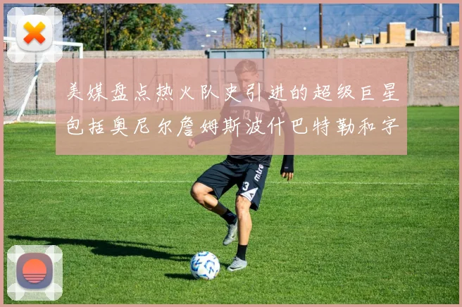 美媒盘点热火队史引进的超级巨星包括奥尼尔詹姆斯波什巴特勒和字母哥